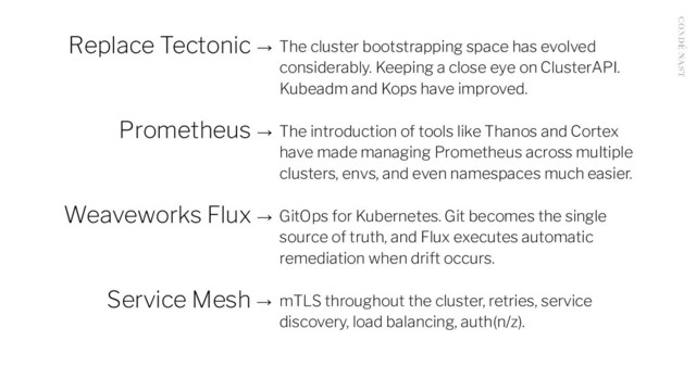 Replace Tectonic → The cluster bootstrapping space has evolved
considerably. Keeping a close eye on ClusterAPI.
Kubeadm and Kops have improved.
Prometheus → The introduction of tools like Thanos and Cortex
have made managing Prometheus across multiple
clusters, envs, and even namespaces much easier.
Weaveworks Flux → GitOps for Kubernetes. Git becomes the single
source of truth, and Flux executes automatic
remediation when drift occurs.
Service Mesh → mTLS throughout the cluster, retries, service
discovery, load balancing, auth(n/z).
