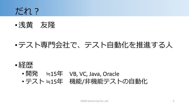 だれ︖
•浅⻩ 友隆
•テスト専⾨会社で、テスト⾃動化を推進する⼈
•経歴
• 開発 ≒15年 VB, VC, Java, Oracle
• テスト ≒15年 機能/⾮機能テストの⾃動化
©2022 Human Crest Co., Ltd. 3

