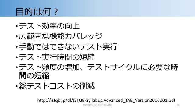 ⽬的は何︖
•テスト効率の向上
•広範囲な機能カバレッジ
•⼿動ではできないテスト実⾏
•テスト実⾏時間の短縮
•テスト頻度の増加、テストサイクルに必要な時
間の短縮
•総テストコストの削減
http://jstqb.jp/dl/JSTQB-Syllabus.Advanced_TAE_Version2016.J01.pdf
©2022 Human Crest Co., Ltd. 38
