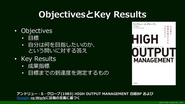ObjectivesとKey Results
• Objectives
• 目標
• 自分は何を目指したいのか、
という問いに対する答え
• Key Results
• 成果指標
• 目標までの到達度を測定するもの
アンドリュー・S・グローブ(1983) HIGH OUTPUT MANAGEMENT 日経BP および
Google re:Workに記載の定義に基づく
