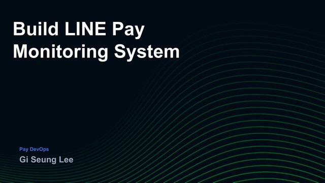 Build LINE Pay
Monitoring System
Gi Seung Lee
Pay DevOps
