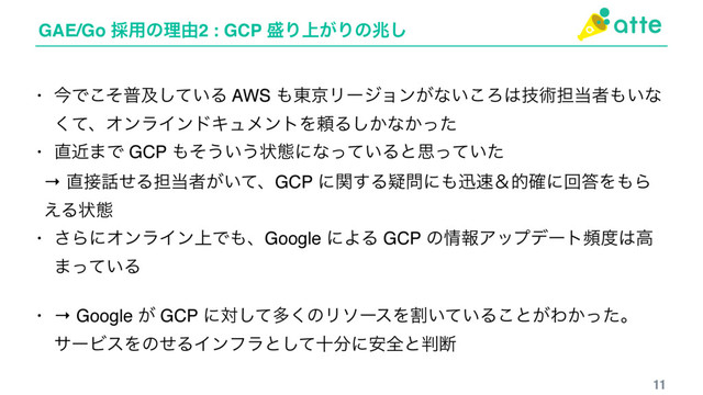 GAE/Go ࠾༻ͷཧ༝2 : GCP ੝Γ্͕Γͷஹ͠
11
• ࠓͰͦ͜ීٴ͍ͯ͠Δ AWS ΋౦ژϦʔδϣϯ͕ͳ͍͜Ζ͸ٕज़୲౰ऀ΋͍ͳ
ͯ͘ɺΦϯϥΠϯυΩϡϝϯτΛཔΔ͔͠ͳ͔ͬͨ
• ௚ۙ·Ͱ GCP ΋ͦ͏͍͏ঢ়ଶʹͳ͍ͬͯΔͱࢥ͍ͬͯͨ
→ ௚઀࿩ͤΔ୲౰ऀ͕͍ͯɺGCP ʹؔ͢Δٙ໰ʹ΋ਝ଎ˍత֬ʹճ౴Λ΋Β
͑Δঢ়ଶ
• ͞ΒʹΦϯϥΠϯ্Ͱ΋ɺGoogle ʹΑΔ GCP ͷ৘ใΞοϓσʔτස౓͸ߴ
·͍ͬͯΔ
• → Google ͕ GCP ʹରͯ͠ଟ͘ͷϦιʔεΛׂ͍͍ͯΔ͜ͱ͕Θ͔ͬͨɻ
αʔϏεΛͷͤΔΠϯϑϥͱͯ͠े෼ʹ҆શͱ൑அ
