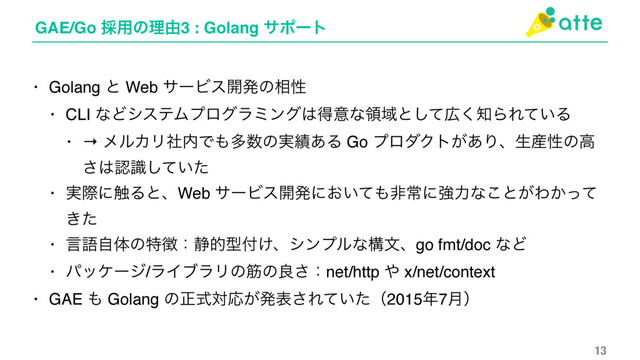 GAE/Go ࠾༻ͷཧ༝3 : Golang αϙʔτ
13
• Golang ͱ Web αʔϏε։ൃͷ૬ੑ
• CLI ͳͲγεςϜϓϩάϥϛϯά͸ಘҙͳྖҬͱͯ͠޿͘஌ΒΕ͍ͯΔ
• → ϝϧΧϦࣾ಺Ͱ΋ଟ਺ͷ࣮੷͋Δ Go ϓϩμΫτ͕͋Γɺੜ࢈ੑͷߴ
͞͸ೝ͍ࣝͯͨ͠
• ࣮ࡍʹ৮ΔͱɺWeb αʔϏε։ൃʹ͓͍ͯ΋ඇৗʹڧྗͳ͜ͱ͕Θ͔ͬͯ
͖ͨ
• ݴޠࣗମͷಛ௃ɿ੩తܕ෇͚ɺγϯϓϧͳߏจɺgo fmt/doc ͳͲ
• ύοέʔδ/ϥΠϒϥϦͷےͷྑ͞ɿnet/http ΍ x/net/context
• GAE ΋ Golang ͷਖ਼ࣜରԠ͕ൃද͞Ε͍ͯͨʢ2015೥7݄ʣ
