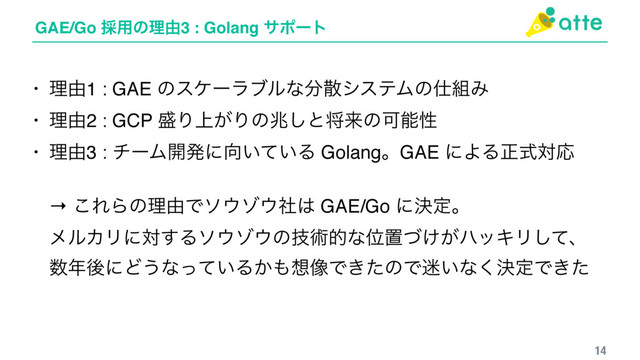 GAE/Go ࠾༻ͷཧ༝3 : Golang αϙʔτ
14
• ཧ༝1 : GAE ͷεέʔϥϒϧͳ෼ࢄγεςϜͷ࢓૊Έ
• ཧ༝2 : GCP ੝Γ্͕Γͷஹ͠ͱকདྷͷՄೳੑ
• ཧ༝3 : νʔϜ։ൃʹ޲͍͍ͯΔ GolangɻGAE ʹΑΔਖ਼ࣜରԠ 
 
→ ͜ΕΒͷཧ༝Ͱι΢κ΢ࣾ͸ GAE/Go ʹܾఆɻ 
ϝϧΧϦʹର͢Δι΢κ΢ͷٕज़తͳҐஔ͚͕ͮϋοΩϦͯ͠ɺ 
਺೥ޙʹͲ͏ͳ͍ͬͯΔ͔΋૝૾Ͱ͖ͨͷͰ໎͍ͳܾ͘ఆͰ͖ͨ

