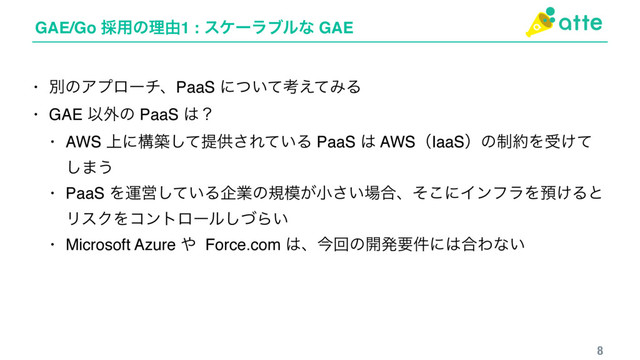 GAE/Go ࠾༻ͷཧ༝1 : εέʔϥϒϧͳ GAE
8
• ผͷΞϓϩʔνɺPaaS ʹ͍ͭͯߟ͑ͯΈΔ
• GAE Ҏ֎ͷ PaaS ͸ʁ
• AWS ্ʹߏஙͯ͠ఏڙ͞Ε͍ͯΔ PaaS ͸ AWSʢIaaSʣͷ੍໿Λड͚ͯ
͠·͏
• PaaS ΛӡӦ͍ͯ͠Δاۀͷن໛͕খ͍͞৔߹ɺͦ͜ʹΠϯϑϥΛ༬͚Δͱ
ϦεΫΛίϯτϩʔϧͮ͠Β͍
• Microsoft Azure ΍ Force.com ͸ɺࠓճͷ։ൃཁ݅ʹ͸߹Θͳ͍
