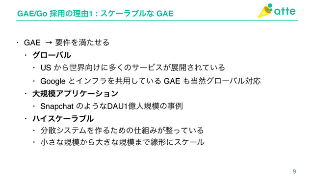 GAE/Go ࠾༻ͷཧ༝1 : εέʔϥϒϧͳ GAE
9
• GAE → ཁ݅ΛຬͨͤΔ
• άϩʔόϧ
• US ͔Βੈք޲͚ʹଟ͘ͷαʔϏε͕ల։͞Ε͍ͯΔ
• Google ͱΠϯϑϥΛڞ༻͍ͯ͠Δ GAE ΋౰વάϩʔόϧରԠ
• େن໛ΞϓϦέʔγϣϯ
• Snapchat ͷΑ͏ͳDAU1ԯਓن໛ͷࣄྫ
• ϋΠεέʔϥϒϧ
• ෼ࢄγεςϜΛ࡞ΔͨΊͷ࢓૊Έ͕੔͍ͬͯΔ
• খ͞ͳن໛͔Βେ͖ͳن໛·Ͱઢܗʹεέʔϧ
