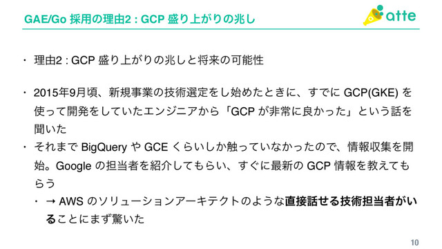 GAE/Go ࠾༻ͷཧ༝2 : GCP ੝Γ্͕Γͷஹ͠
10
• ཧ༝2 : GCP ੝Γ্͕Γͷஹ͠ͱকདྷͷՄೳੑ
• 2015೥9݄ࠒɺ৽نࣄۀͷٕज़બఆΛ࢝͠Ίͨͱ͖ʹɺ͢Ͱʹ GCP(GKE) Λ
࢖ͬͯ։ൃΛ͍ͯͨ͠ΤϯδχΞ͔ΒʮGCP ͕ඇৗʹྑ͔ͬͨʯͱ͍͏࿩Λ
ฉ͍ͨ
• ͦΕ·Ͱ BigQuery ΍ GCE ͘Β͍͔͠৮͍ͬͯͳ͔ͬͨͷͰɺ৘ใऩूΛ։
࢝ɻGoogle ͷ୲౰ऀΛ঺հͯ͠΋Β͍ɺ͙͢ʹ࠷৽ͷ GCP ৘ใΛڭ͑ͯ΋
Β͏
• → AWS ͷιϦϡʔγϣϯΞʔΩςΫτͷΑ͏ͳ௚઀࿩ͤΔٕज़୲౰ऀ͕͍
Δ͜ͱʹ·ͣڻ͍ͨ
