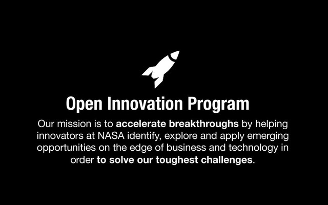 Our mission is to accelerate breakthroughs by helping
innovators at NASA identify, explore and apply emerging
opportunities on the edge of business and technology in
order to solve our toughest challenges. 
Open Innovation Program
