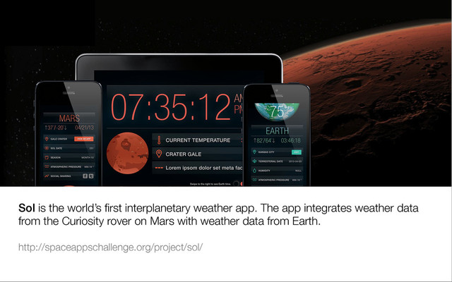Sol is the world’s ﬁrst interplanetary weather app. The app integrates weather data
from the Curiosity rover on Mars with weather data from Earth.

http://spaceappschallenge.org/project/sol/ 


