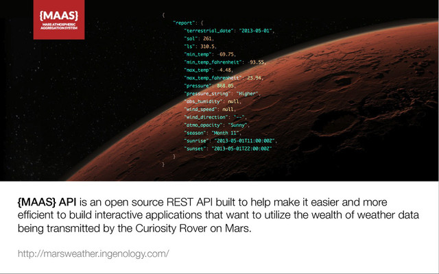 {MAAS} API is an open source REST API built to help make it easier and more
efﬁcient to build interactive applications that want to utilize the wealth of weather data
being transmitted by the Curiosity Rover on Mars.

http://marsweather.ingenology.com/

