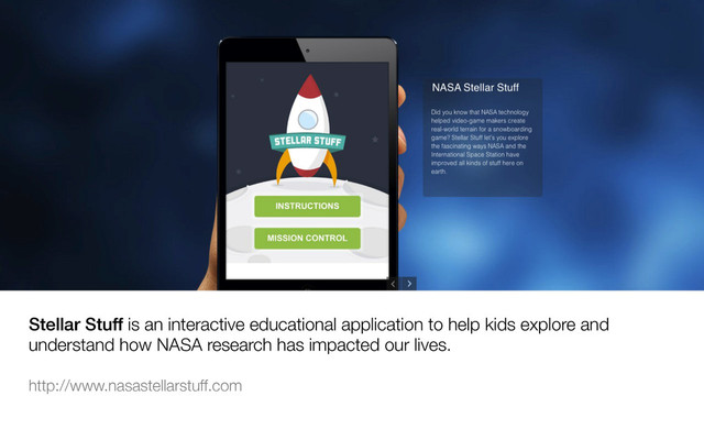 Stellar Stuff is an interactive educational application to help kids explore and
understand how NASA research has impacted our lives. 

http://www.nasastellarstuff.com 


