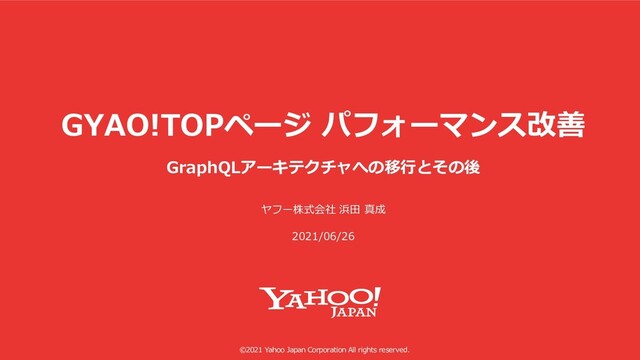 ©2021 Yahoo Japan Corporation All rights reserved.
GYAO!TOPページ パフォーマンス改善
GraphQLアーキテクチャへの移⾏とその後
ヤフー株式会社 浜⽥ 真成
2021/06/26
