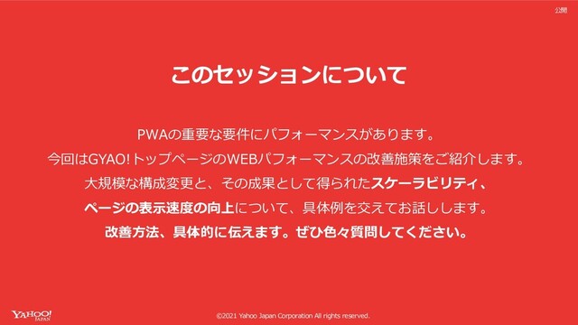 ©2021 Yahoo Japan Corporation All rights reserved.
公開
このセッションについて
PWAの重要な要件にパフォーマンスがあります。
今回はGYAO!トップページのWEBパフォーマンスの改善施策をご紹介します。
⼤規模な構成変更と、その成果として得られたスケーラビリティ、
ページの表⽰速度の向上について、具体例を交えてお話しします。
改善⽅法、具体的に伝えます。ぜひ⾊々質問してください。
