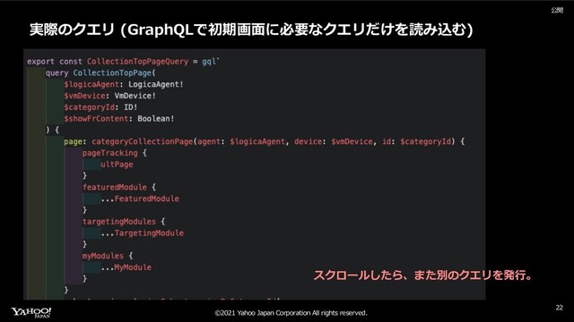 ©2021 Yahoo Japan Corporation All rights reserved.
公開
22
実際のクエリ (GraphQLで初期画⾯に必要なクエリだけを読み込む)
スクロールしたら、また別のクエリを発⾏。
