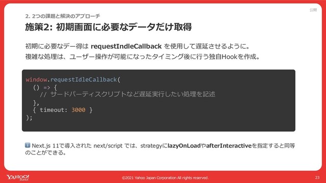公開
©2021 Yahoo Japan Corporation All rights reserved.
施策2: 初期画⾯に必要なデータだけ取得
23
初期に必要なデー得は requestIndleCallback を使⽤して遅延させるように。
複雑な処理は、ユーザー操作が可能になったタイミング後に⾏う独⾃Hookを作成。
2. 2つの課題と解決のアプローチ
ℹ Next.js 11で導⼊された next/script では、strategyにlazyOnLoadやafterInteractiveを指定すると同等
のことができる。
window.requestIdleCallback(
() => {
// サードパーティスクリプトなど遅延実⾏したい処理を記述
},
{ timeout: 3000 }
);
