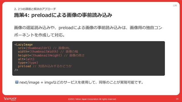 公開
©2021 Yahoo Japan Corporation All rights reserved.
施策4: preloadによる画像の事前読み込み
29
2. 2つの課題と解決のアプローチ
ここの画像がLCP
画像の遅延読み込みや、preloadによる画像の事前読み込みは、画像⽤の独⾃コン
ポーネントを作成して対応。
ℹ next/image + imgxなどのサービスを使⽤して、同等のことが実現可能です。

