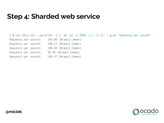 @miciek
Step 4: Sharded web service
± % cat URLs.txt | parallel -j 5 'ab -ql -n 2000 -c 1 -k {}' | grep 'Requests per second'
Requests per second: 106.80 [#/sec] (mean)
Requests per second: 108.15 [#/sec] (mean)
Requests per second: 100.60 [#/sec] (mean)
Requests per second: 99.92 [#/sec] (mean)
Requests per second: 100.07 [#/sec] (mean)

