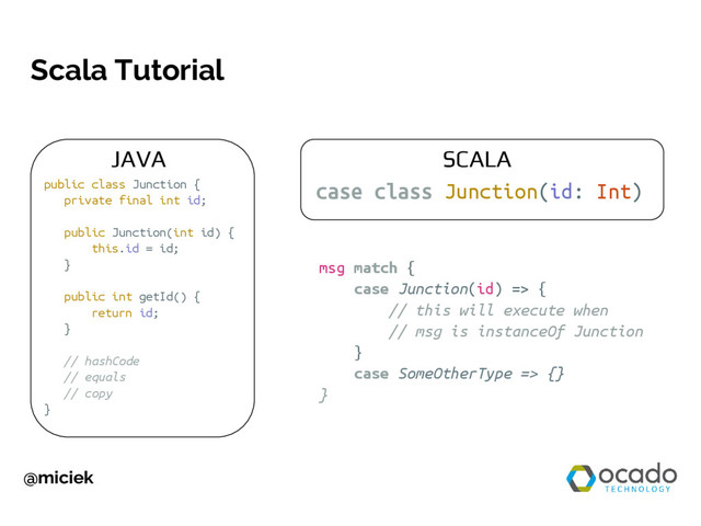 @miciek
Scala Tutorial
case class Junction(id: Int)
public class Junction {
private final int id;
public Junction(int id) {
this.id = id;
}
public int getId() {
return id;
}
// hashCode
// equals
// copy
}
msg match {
case Junction(id) => {
// this will execute when
// msg is instanceOf Junction
}
case SomeOtherType => {}
}
JAVA SCALA
