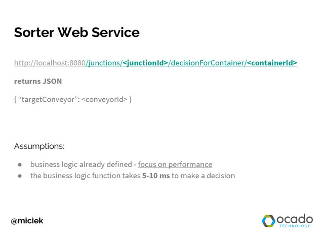 @miciek
Sorter Web Service
http://localhost:8080/junctions//decisionForContainer/
returns JSON
{ “targetConveyor”:  }
Assumptions:
● business logic already defined - focus on performance
● the business logic function takes 5-10 ms to make a decision

