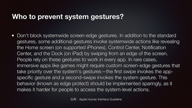 Who to prevent system gestures?
Don’t block systemwide screen-edge gestures. In addition to the standard
gestures, some additional gestures invoke systemwide actions like revealing
the Home screen (on supported iPhones), Control Center, Notiﬁcation
Center, and the Dock (on iPad) by swiping from an edge of the screen.
People rely on these gestures to work in every app. In rare cases,
immersive apps like games might require custom screen-edge gestures that
take priority over the system's gestures—the ﬁrst swipe invokes the app-
speciﬁc gesture and a second-swipe invokes the system gesture. This
behavior (known as edge protect) should be implemented sparingly, as it
makes it harder for people to access the system-level actions.
ग़యɿApple Human Interface Guideline
