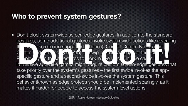 Who to prevent system gestures?
Don’t block systemwide screen-edge gestures. In addition to the standard
gestures, some additional gestures invoke systemwide actions like revealing
the Home screen (on supported iPhones), Control Center, Notiﬁcation
Center, and the Dock (on iPad) by swiping from an edge of the screen.
People rely on these gestures to work in every app. In rare cases,
immersive apps like games might require custom screen-edge gestures that
take priority over the system's gestures—the ﬁrst swipe invokes the app-
speciﬁc gesture and a second-swipe invokes the system gesture. This
behavior (known as edge protect) should be implemented sparingly, as it
makes it harder for people to access the system-level actions.
ग़యɿApple Human Interface Guideline
Don’t do it!
