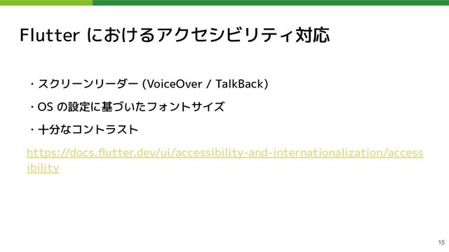 Flutter におけるアクセシビリティ対応
・スクリーンリーダー (VoiceOver / TalkBack)
・OS の設定に基づいたフォントサイズ
・十分なコントラスト
https://docs.ﬂutter.dev/ui/accessibility-and-internationalization/access
ibility
15
