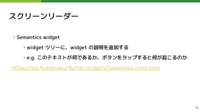 スクリーンリーダー
・Semantics widget
・widget ツリーに、widget の説明を追加する
・e.g. このテキストが何であるか、ボタンをタップすると何が起こるのか
https://api.ﬂutter.dev/ﬂutter/widgets/Semantics-class.html
16
