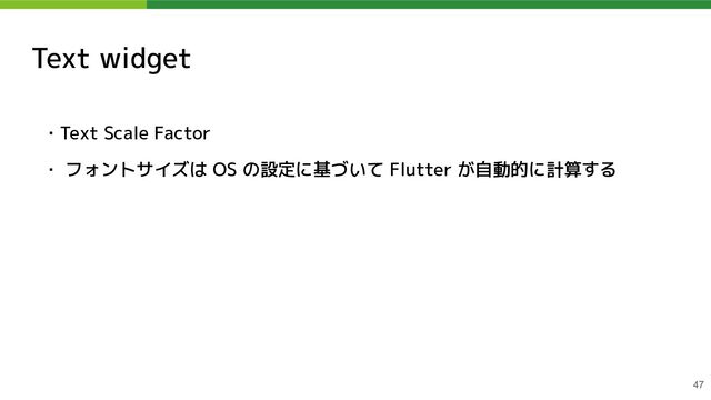 Text widget
・Text Scale Factor
・ フォントサイズは OS の設定に基づいて Flutter が自動的に計算する
47
