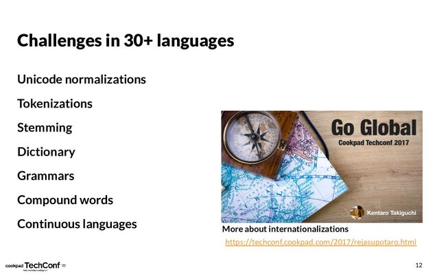Challenges in 30+ languages
Unicode normalizations
Tokenizations
Stemming
Dictionary
Grammars
Compound words
Continuous languages
12
https://techconf.cookpad.com/2017/rejasupotaro.html
More about internationalizations
