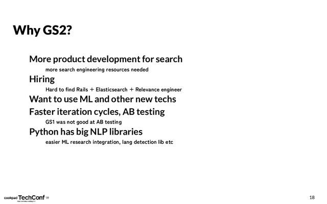 Why GS2?
More product development for search
more search engineering resources needed
Hiring
Hard to find Rails + Elasticsearch + Relevance engineer
Want to use ML and other new techs
Faster iteration cycles, AB testing
GS1 was not good at AB testing
Python has big NLP libraries
easier ML research integration, lang detection lib etc
18
