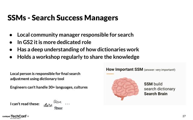 SSMs - Search Success Managers
● Local community manager responsible for search
● In GS2 it is more dedicated role
● Has a deep understanding of how dictionaries work
● Holds a workshop regularly to share the knowledge
27
Local person is responsible for ﬁnal search
adjustment using dictionary tool
Engineers can't handle 30+ languages, cultures
I can't read these:
เนื้อไก
चकन
ચકન . . .
