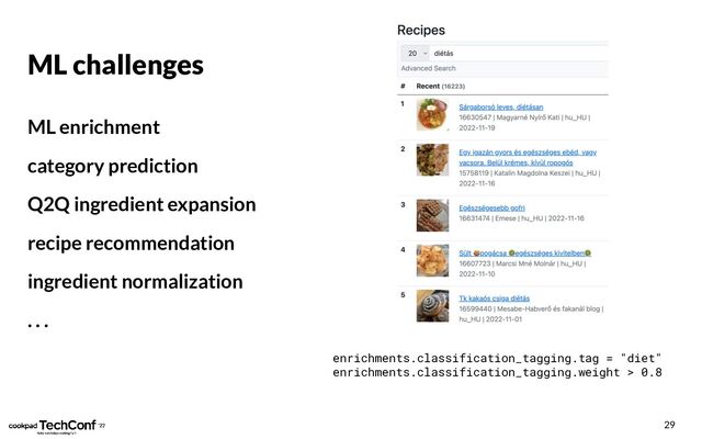 ML challenges
ML enrichment
category prediction
Q2Q ingredient expansion
recipe recommendation
ingredient normalization
. . .
29
enrichments.classification_tagging.tag = "diet"
enrichments.classification_tagging.weight > 0.8

