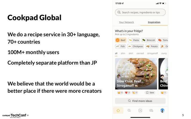 Cookpad Global
We do a recipe service in 30+ language,
70+ countries
100M+ monthly users
Completely separate platform than JP
We believe that the world would be a
better place if there were more creators
5
