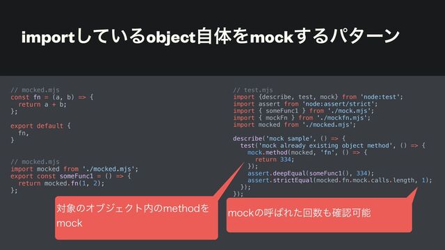 import͍ͯ͠ΔobjectࣗମΛmock͢Δύλʔϯ
// mocked.mjs


const fn = (a, b) => {


return a + b;


};


export default {


fn,


}


// mocked.mjs


import mocked from './mocked.mjs';


export const someFunc1 = () => {


return mocked.fn(1, 2);


};


// test.mjs


import {describe, test, mock} from 'node:test';


import assert from 'node:assert/strict';


import { someFunc1 } from './mock.mjs';


import { mockFn } from './mockfn.mjs';


import mocked from './mocked.mjs';


describe('mock sample', () => {


test('mock already existing object method', () => {


mock.method(mocked, 'fn', () => {


return 334;


});


assert.deepEqual(someFunc1(), 334);


assert.strictEqual(mocked.fn.mock.calls.length, 1);


});


});
ର৅ͷΦϒδΣΫτ಺ͷNFUIPEΛ
 
NPDL
NPDLͷݺ͹Εͨճ਺΋֬ೝՄೳ
