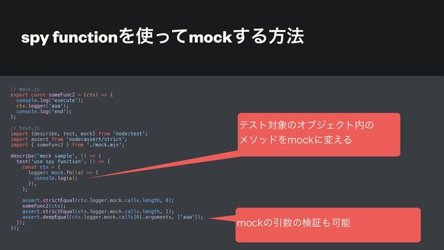 spy functionΛ࢖ͬͯmock͢Δํ๏
// mock.js


export const someFunc2 = (ctx) => {


console.log('execute');


ctx.logger('aaa');


console.log('end');


};


// test.js


import {describe, test, mock} from 'node:test';


import assert from 'node:assert/strict';


import { someFunc2 } from './mock.mjs';


describe('mock sample', () => {


test('use spy function', () => {


const ctx = {


logger: mock.fn((a) => {


console.log(a);


}),


};


assert.strictEqual(ctx.logger.mock.calls.length, 0);


someFunc2(ctx);


assert.strictEqual(ctx.logger.mock.calls.length, 1);


assert.deepEqual(ctx.logger.mock.calls[0].arguments, ['aaa']);


});


});


ςετର৅ͷΦϒδΣΫτ಺ͷ
 
ϝιουΛNPDLʹม͑Δ
NPDLͷҾ਺ͷݕূ΋Մೳ
