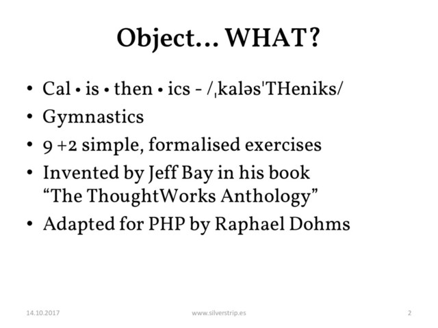 Object… WHAT?
• Cal • is • then • ics - /ˌkaləsˈTHeniks/
• Gymnastics
• 9 +2 simple, formalised exercises
• Invented by Jeff Bay in his book
“The ThoughtWorks Anthology”
• Adapted for PHP by Raphael Dohms
14.10.2017 www.silverstrip.es 2
