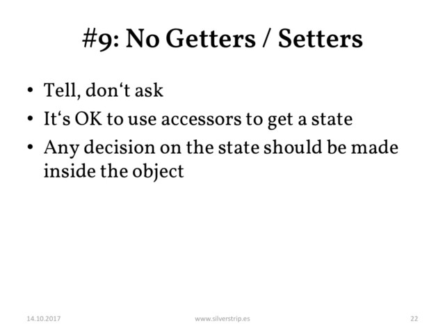 #9: No Getters / Setters
• Tell, don‘t ask
• It‘s OK to use accessors to get a state
• Any decision on the state should be made
inside the object
14.10.2017 www.silverstrip.es 22
