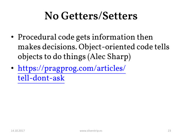 No Getters/Setters
• Procedural code gets information then
makes decisions. Object-oriented code tells
objects to do things (Alec Sharp)
• https://pragprog.com/articles/
tell-dont-ask
14.10.2017 www.silverstrip.es 23
