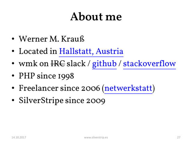 About me
• Werner M. Krauß
• Located in Hallstatt, Austria
• wmk on IRC slack / github / stackoverflow
• PHP since 1998
• Freelancer since 2006 (netwerkstatt)
• SilverStripe since 2009
14.10.2017 www.silverstrip.es 27
