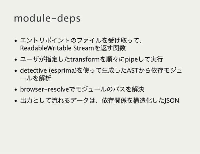 module‑deps
エントリポイントのファイルを受け取って、
ReadableWritable Stream
を返す関数
ユー
ザが指定したtransform
を順々
にpipe
して実行
detective (esprima)
を使って生成したAST
から依存モジュ
ー
ルを解析
browser‑resolve
でモジュー
ルのパスを解決
出力として流れるデー
タは、
依存関係を構造化したJSON
