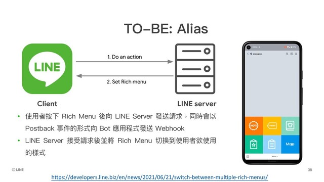 TO-BE: Alias
• 使⽤者按下 Rich Menu 後向 LINE Server 發送請求，同時會以
Postback 事件的形式向 Bot 應⽤程式發送 Webhook
• LINE Server 接受請求後並將 Rich Menu 切換到使⽤者欲使⽤
的樣式
h5ps://developers.line.biz/en/news/2021/06/21/switch-between-mulGple-rich-menus/
