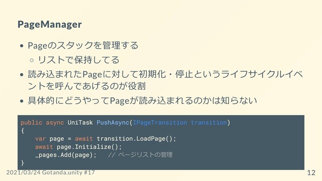 PageManager
Pageのスタックを管理する
リストで保持してる
読み込まれたPageに対して初期化・停⽌というライフサイクルイベ
ントを呼んであげるのが役割
具体的にどうやってPageが読み込まれるのかは知らない
public async UniTask PushAsync(IPageTransition transition)
{
var page = await transition.LoadPage();
await page.Initialize();
_pages.Add(page); // ページリストの管理
}
2021/03/24 Gotanda.unity #17 12
