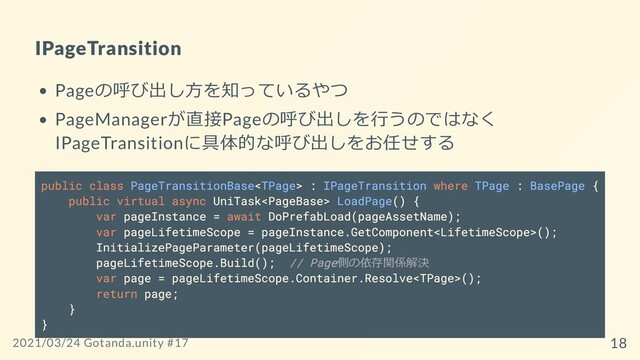 IPageTransition
Pageの呼び出し⽅を知っているやつ
PageManagerが直接Pageの呼び出しを⾏うのではなく
IPageTransitionに具体的な呼び出しをお任せする
public class PageTransitionBase : IPageTransition where TPage : BasePage {
public virtual async UniTask LoadPage() {
var pageInstance = await DoPrefabLoad(pageAssetName);
var pageLifetimeScope = pageInstance.GetComponent();
InitializePageParameter(pageLifetimeScope);
pageLifetimeScope.Build(); // Page側の依存関係解決
var page = pageLifetimeScope.Container.Resolve();
return page;
}
}
2021/03/24 Gotanda.unity #17 18
