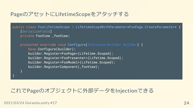 PageのアセットにLifetimeScopeをアタッチする
public class FooLifetimeScope : LifetimeScopeWithParameter {
[SerializeField]
private FooView _fooView;
protected override void Configure(IContainerBuilder builder) {
base.Configure(builder);
builder.Register(Lifetime.Scoped);
builder.Register(Lifetime.Scoped);
builder.Register(Lifetime.Scoped);
builder.RegisterComponent(_fooView);
}
}
これでPageのオブジェクトに外部データをInjectionできる
2021/03/24 Gotanda.unity #17 24
