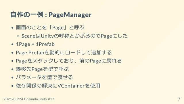 ⾃作の⼀例 : PageManager
画⾯のことを「Page」と呼ぶ
SceneはUnityの呼称とかぶるのでPageにした
1Page = 1Prefab
Page Prefabを動的にロードして追加する
Pageをスタックしており、前のPageに戻れる
遷移先Pageを型で呼ぶ
パラメータを型で渡せる
依存関係の解決にVContainerを使⽤
2021/03/24 Gotanda.unity #17 7
