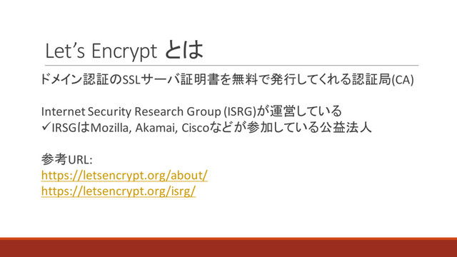 Let’s Encrypt とは
ドメイン認証のSSLサーバ証明書を無料で発行してくれる認証局(CA)
Internet Security Research Group (ISRG)が運営している
üIRSGはMozilla, Akamai, Ciscoなどが参加している公益法人
参考URL:
https://letsencrypt.org/about/
https://letsencrypt.org/isrg/
