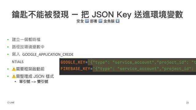 安全 🆙 部署 🆙 ⾦⿂腦 ⬇
• 建立一個暫時檔
• 路徑放環境變數中
• 寫入 GOOGLE_APPLICATION_CREDE
NTIALS
• ⚠需要框架啟動前
• ⚠需整理成 JSON 樣式
• 單引號 -> 雙引號
鑰匙不能被發現 – 把 JSON Key 送進環境變數
