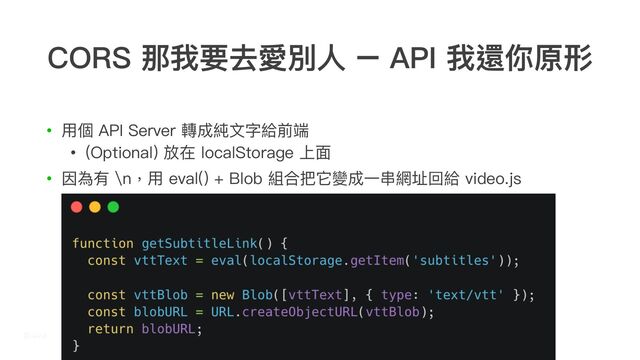 CORS 那我要去愛別⼈ – API 我還你原形
• ⽤個 API Server 轉成純⽂字給前端
• (Optional) 放在 localStorage 上⾯
• 因為有 \n，⽤ eval() + Blob 組合把它變成⼀串網址回給 video.js
