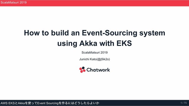 How to build an Event­Sourcing system
using Akka with EKS
ScalaMatsuri 2019
Junichi Kato(@j5ik2o)
ScalaMatsuri 2019
AWS EKS
とAkka
を使ってEvent Sourcing
を作るにはどうしたらよいか 1 / 75
