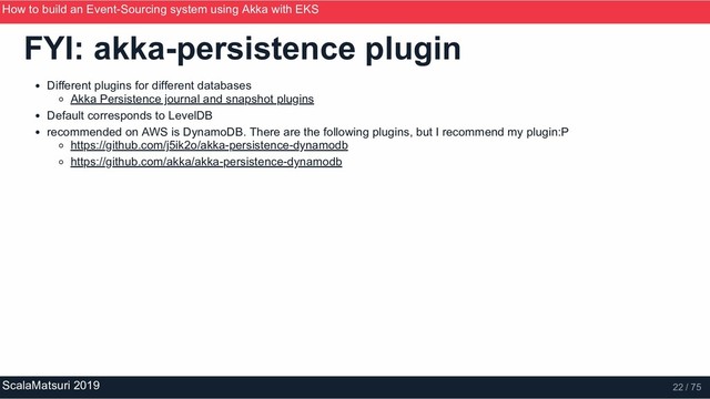 FYI: akka­persistence plugin
Different plugins for different databases
Akka Persistence journal and snapshot plugins
Default corresponds to LevelDB
recommended on AWS is DynamoDB. There are the following plugins, but I recommend my plugin:P
https://github.com/j5ik2o/akka­persistence­dynamodb
https://github.com/akka/akka­persistence­dynamodb
How to build an Event­Sourcing system using Akka with EKS
ScalaMatsuri 2019 22 / 75
